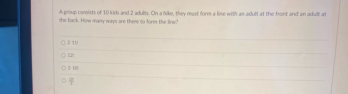 A group consists of 10 kids and 2 adults. On a hike, they must form a line with an adult at the front and an adult at
the back. How many ways are there to form the line?
O 2 11!
O 12!
O 2-10!
O 12!
