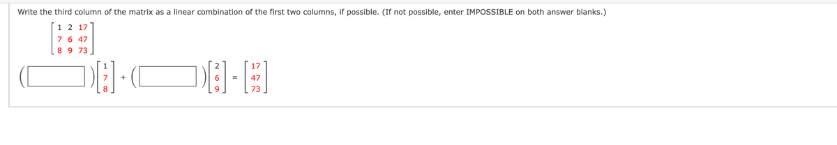 Write the third column of the matrix as a linear combination of the first two columns, if possible. (If not possible, enter IMPOSSIBLE on both answer blanks.)
1 2 17
7 6 47
8 9 73
17
6.
47
%3D
73
H N 00
