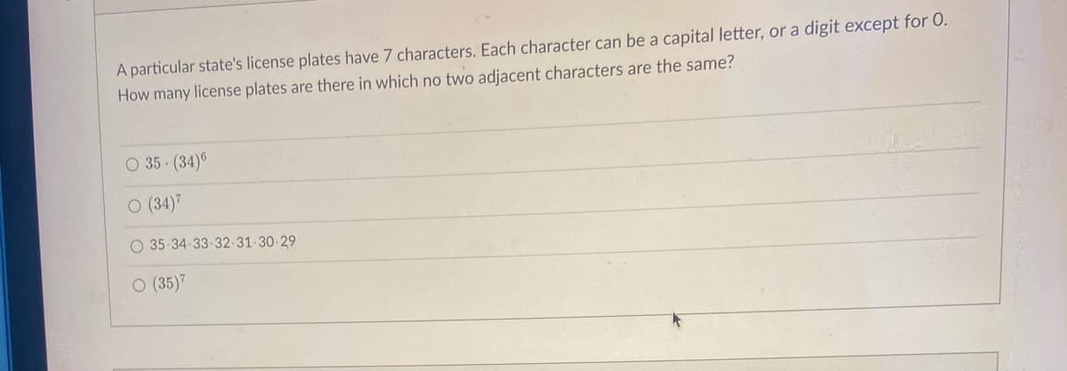 A particular state's license plates have 7 characters. Each character can be a capital letter,
a digit except for 0.
How many license plates are there in which no two adjacent characters are the same?
O 35 (34)6
O (34)7
O 35-34 33-32-31-30-29
O (35)7
