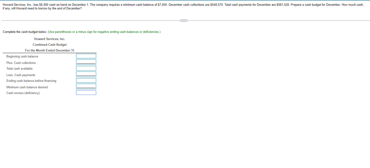 Howard Services, Inc., has $8,400 cash on hand on December 1. The company requires a minimum cash balance of $7,600. December cash collections are $548,570. Total cash payments for December are $581,520. Prepare a cash budget for December. How much cash,
if any, will Howard need to borrow by the end of December?
Complete the cash budget below. (Use parentheses or a minus sign for negative ending cash balances or deficiencies.)
Howard Services, Inc.
Combined Cash Budget
For the Month Ended December 31
Beginning cash balance
Plus: Cash collections
Total cash available
Less: Cash payments
Ending cash balance before financing
Minimum cash balance desired
Cash excess (deficiency)
C