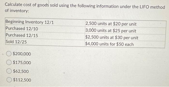 Calculate cost of goods sold using the following information under the LIFO method
of inventory:
Beginning Inventory 12/1
Purchased 12/10
Purchased 12/15
Sold 12/25
$200,000
$175,000
$62,500
$112,500
2,500 units at $20 per unit
3,000 units at $25 per unit
$2,500 units at $30 per unit
$4,000 units for $50 each