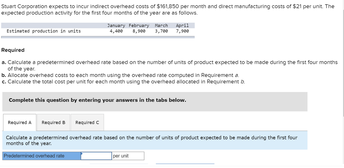 Stuart Corporation expects to incur indirect overhead costs of $161,850 per month and direct manufacturing costs of $21 per unit. The
expected production activity for the first four months of the year are as follows.
Estimated production in units
Required
a. Calculate a predetermined overhead rate based on the number of units of product expected to be made during the first four months
of the year.
b. Allocate overhead costs to each month using the overhead rate computed in Requirement a.
c. Calculate the total cost per unit for each month using the overhead allocated in Requirement b.
Complete this question by entering your answers in the tabs below.
Required A Required B
January February March April
4,400 8,900 3,700 7,900
Required C
Predetermined overhead rate
Calculate a predetermined overhead rate based on the number of units of product expected to be made during the first four
months of the year.
per unit