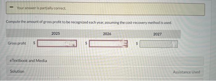 Your answer is partially correct.
Compute the amount of gross profit to be recognized each year, assuming the cost-recovery method is used.
Gross profit
eTextbook and Media
Solution
2025
$
2026
2027
Assistance Used