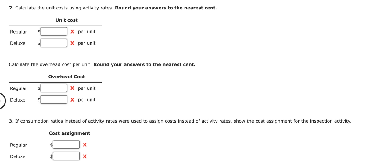 2. Calculate the unit costs using activity rates. Round your answers to the nearest cent.
Regular
Deluxe
Regular $
Calculate the overhead cost per unit. Round your answers to the nearest cent.
Deluxe
Unit cost
Regular
X per unit
X per unit
Deluxe
Overhead Cost
3. If consumption ratios instead of activity rates were used to assign costs instead of activity rates, show the cost assignment for the inspection activity.
Cost assignment
X per unit
X per unit
X
X