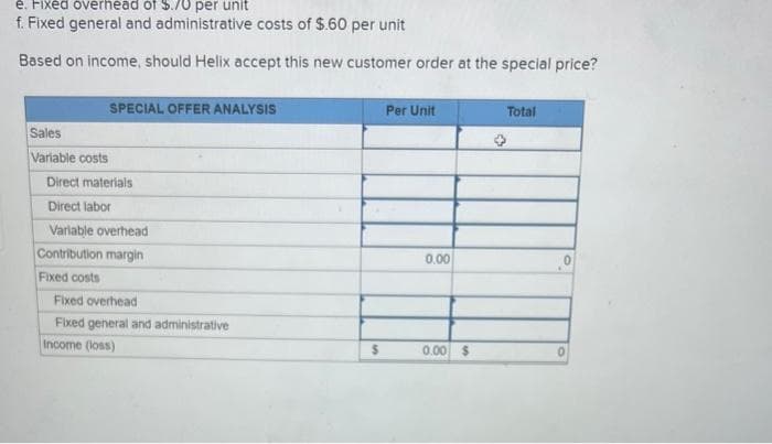 e. Fixed overhead of $.70 per unit
f. Fixed general and administrative costs of $.60 per unit
Based on income, should Helix accept this new customer order at the special price?
Sales
Variable costs
SPECIAL OFFER ANALYSIS
Direct materials
Direct labor
Variable overhead
Contribution margin
Fixed costs
Fixed overhead
Fixed general and administrative
Income (loss)
$
Per Unit
0.00
0.00 $
Total
0