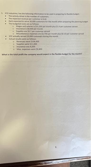 5. XYZ Industries, has the following information to be used in preparing its flexible budget:
.
The activity driver is the number of customers.
The expected revenue per customer is 53.8
Dark expected to serve 30,000 customers for the month when preparing the planning budget
The budgeted costs are as follows:
o Wages and salaries is $31,200 per month plus $1.4 per customer served
o
Insurance is $8,500 per month
o
Supplies are $0.7 per customer served
o Miscellaneous expenses are $3,700 per month plus 50 10 per customer served
XYZ actually served 29,000 customers during the month
Actual results were as follows:
.
o Revenues were $106,600
Supplies were $21,000
o
o
Insurance was 8,500
o Misc. expenses were $6,800
What is the total profit the company would expect in the flexible budget for the month?