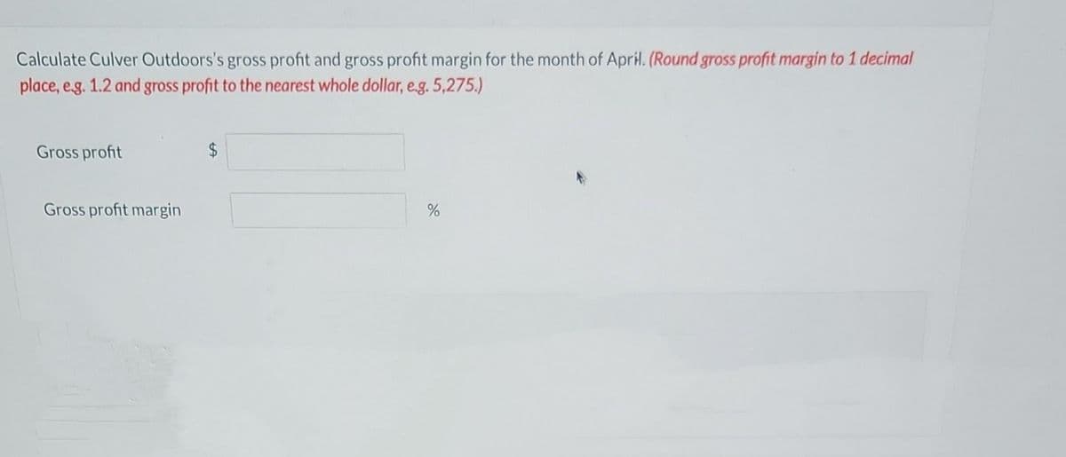 Calculate Culver Outdoors's gross profit and gross profit margin for the month of April. (Round gross profit margin to 1 decimal
place, e.g. 1.2 and gross profit to the nearest whole dollar, e.g. 5,275.)
Gross profit
Gross profit margin
$
%