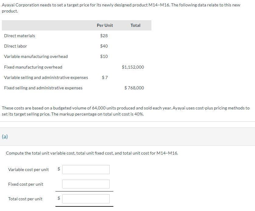 Ayayai Corporation needs to set a target price for its newly designed product M14-M16. The following data relate to this new
product.
Direct materials
Direct labor
Variable manufacturing overhead
Fixed manufacturing overhead
Variable selling and administrative expenses
Fixed selling and administrative expenses
(a)
Variable cost per unit
Fixed cost per unit
These costs are based on a budgeted volume of 64,000 units produced and sold each year. Ayayai uses cost-plus pricing methods to
set its target selling price. The markup percentage on total unit cost is 40%.
Total cost per unit
Per Unit
$28
$40
$10
$
$7
Compute the total unit variable cost, total unit fixed cost, and total unit cost for M14-M16.
$
Total
$1,152,000
$768,000