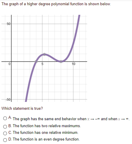 The graph of a higher degree polynomial function is shown below.
50
10
-50|
Which statement is true?
O A. The graph has the same end behavior when x --o and when x- *.
B. The function has two relative maximums.
C. The function has one relative minimum.
D. The function is an even degree function.
