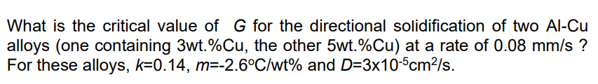 What is the critical value of G for the directional solidification of two Al-Cu
alloys (one containing 3wt.%Cu, the other 5wt.%Cu) at a rate of 0.08 mm/s ?
For these alloys, k=0.14, m=-2.6°C/wt% and D=3x10-5cm²/s.