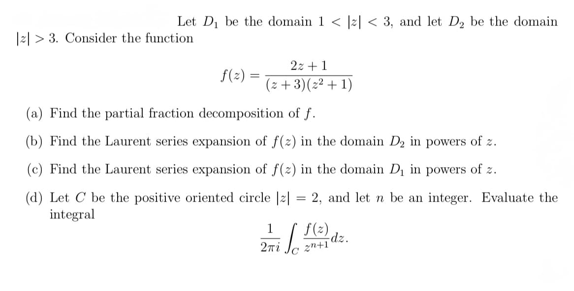 Let D₁ be the domain 1 < |z|< 3, and let D2 be the domain
|2|3. Consider the function
2z+1
(z+3)(z² + 1)
f(z) =
(a) Find the partial fraction decomposition of f.
(b) Find the Laurent series expansion of f(z) in the domain D₂ in powers of z.
(c) Find the Laurent series expansion of f(z) in the domain D₁ in powers of z.
(d) Let C be the positive oriented circle |z|
=
2, and let n be an integer. Evaluate the
integral
1
i bo
2πί
f(z)
dz.
2n+1