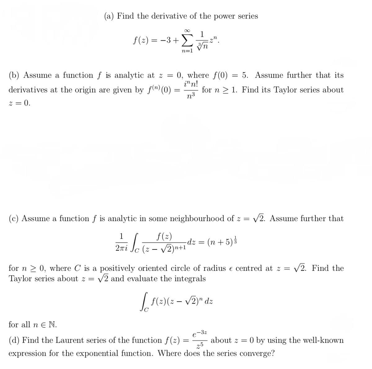 (a) Find the derivative of the power series
f(z) = −3+
=
(b) Assume a function f is analytic at z
derivatives at the origin are given by f(n) (0)
2 = 0.
iloi
∞
2πί
n=]
3n
0, where f(0)
inn!
n³
(c) Assume a function f is analytic in some neighbourhood of z = √2. Assume further that
1
f(z)
(z - √2)n+
= 5. Assume further that its
for n 1. Find its Taylor series about
-dz =
(n + 5) / /
for n ≥ 0, where C is a positively oriented circle of radius e centred at z = √2. Find the
Taylor series about z = √2 and evaluate the integrals
n
[ f(²)(z − √2)" dz
-
e-
for all n E N.
(d) Find the Laurent series of the function f(z)
expression for the exponential function. Where does the series converge?
25
-3z
about z = 0 by using the well-known