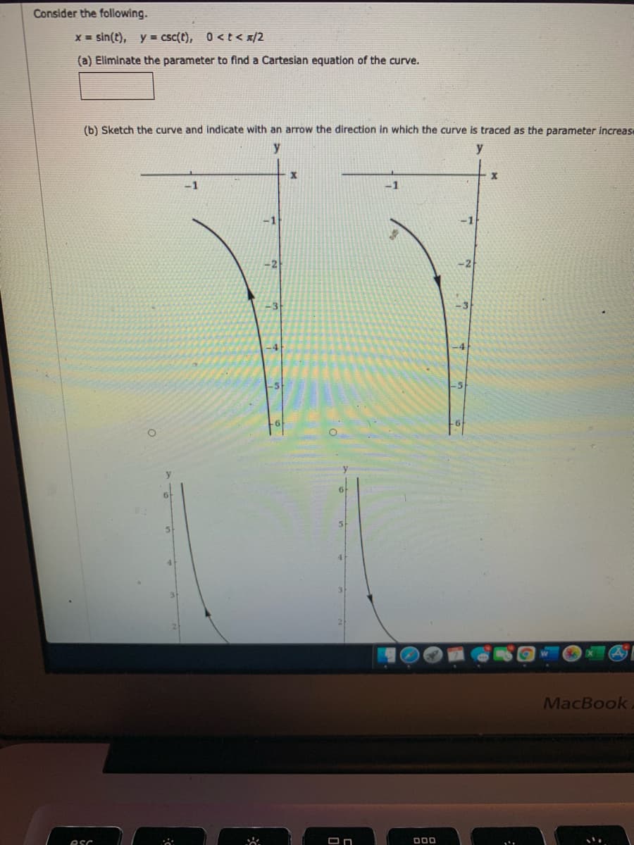 Consider the following.
X = sin(t), y = csc(t), 0 <t< x/2
(a) Eliminate the parameter to find a Cartesian equation of the curve.
(b) Sketch the curve and indicate with an arrow the direction in which the curve is traced as the parameter increase
y
.1
-1
-2
-4
y
6
5.
41
MacBook
esc
000
