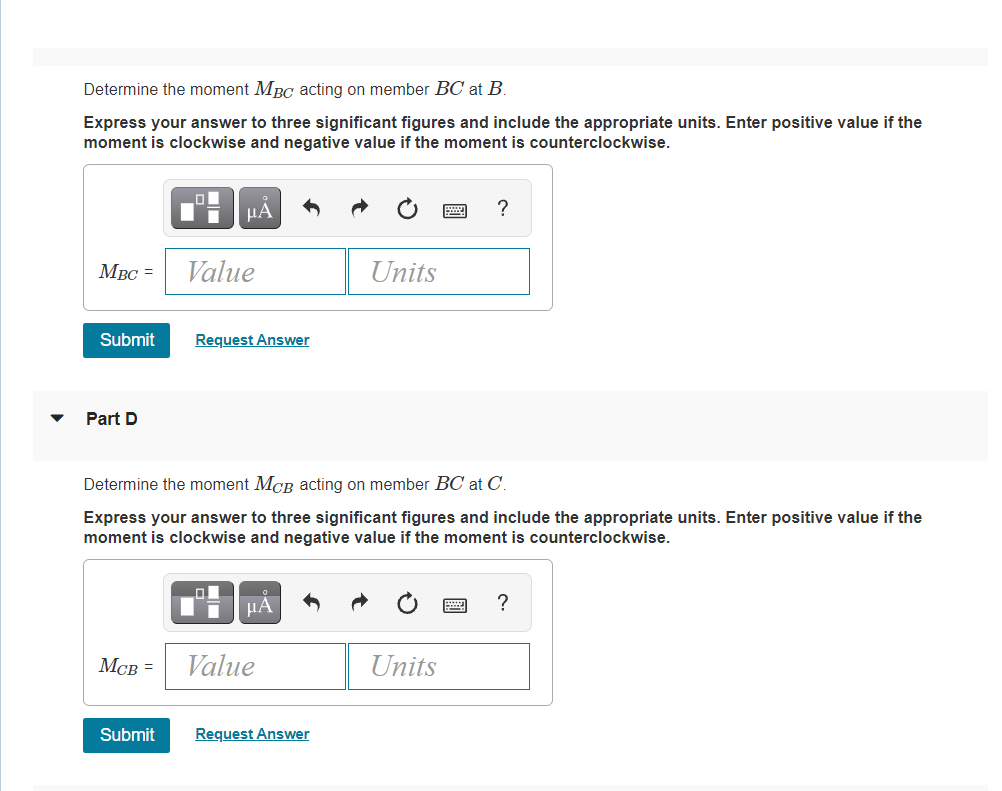 Determine the moment MBC acting on member BC at B.
Express your answer to three significant figures and include the appropriate units. Enter positive value if the
moment is clockwise and negative value if the moment is counterclockwise.
HÁ
?
MBC =
Value
Units
Submit
Request Answer
Part D
Determine the moment MCB acting on member BC at C.
Express your answer to three significant figures and include the appropriate units. Enter positive value if the
moment is clockwise and negative value if the moment is counterclockwise.
µA
?
MCB =
Value
Units
Submit
Request Answer
