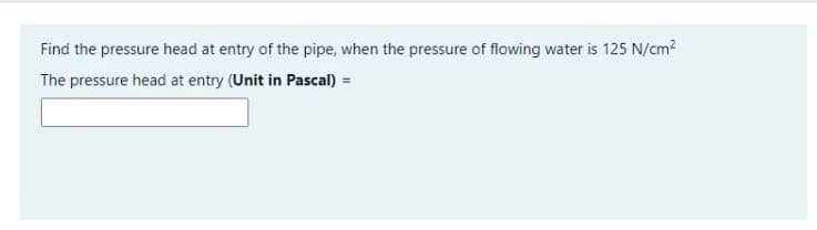 Find the pressure head at entry of the pipe, when the pressure of flowing water is 125 N/cm?
The pressure head at entry (Unit in Pascal) =
