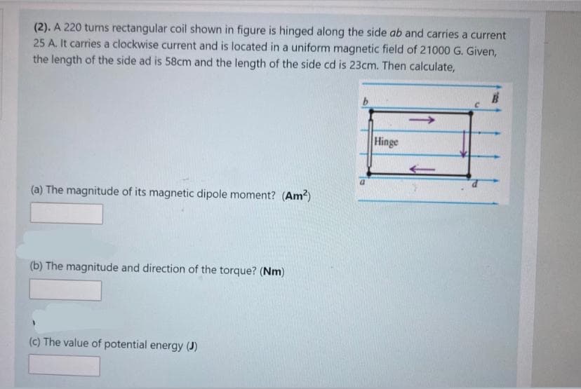 (2). A 220 turns rectangular coil shown in figure is hinged along the side ab and carries a current
25 A. It carries a clockwise current and is located in a uniform magnetic field of 21000 G. Given,
the length of the side ad is 58cm and the length of the side cd is 23cm. Then calculate,
Hinge
(a) The magnitude of its magnetic dipole moment? (Am?)
(b) The magnitude and direction of the torque? (Nm)
(c) The value of potential energy (J)
