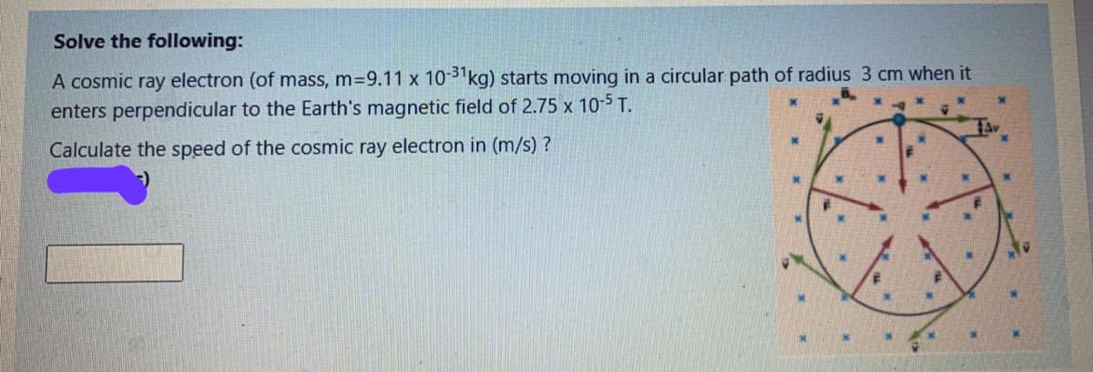 Solve the following:
A cosmic ray electron (of mass, m=9.11 x 10-3 kg) starts moving in a circular path of radius 3 cm when it
enters perpendicular to the Earth's magnetic field of 2.75 x 10-5 T.
Calculate the speed of the cosmic ray electron in (m/s)?
