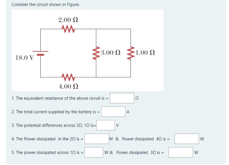 Consider the circuit shown in Figure.
2.00 N
3.00 N
1.00 N
18.0 V
4.00 N
1. The equivalent resistance of the above circuit is =
2. The total current supplied by the battery is =
A
3. The potential differences across 32, 1n is=
4. The Power dissipated in the 20 is =
w & Power dissipated 42 is =
5. The power dissipated across 12 is =
W & Power dissipated 30 is =
W
