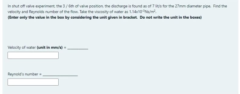 In shut off valve experiment, the 3/6th of valve position, the discharge is found as of 7 lit/s for the 27mm diameter pipe. Find the
velocity and Reynolds number of the flow. Take the viscosity of water as 1.14x10-Ns/m?.
(Enter only the value in the box by considering the unit given in bracket. Do not write the unit in the boxes)
Velocity of water (unit in mm/s) = .
Reynold's number =
