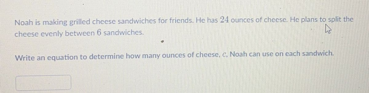 Noah is making grilled cheese sandwiches for friends. He has 24 ounces of chcese. He plans to split the
cheese evenly between 6 sandwiches.
Write an equation to determine how many ounces of cheese, C. Noah can use on each sandwich.
