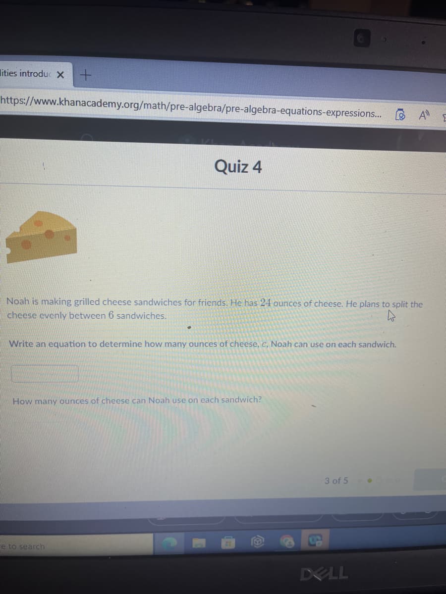 lities introduc X
https://www.khanacademy.org/math/pre-algebra/pre-algebra-equations-expressions... B A
Quiz 4
Noah is making grilled cheese sandwiches for friends. He has 24 ounces of cheese. He plans to split the
cheese evenly between 6 sandwiches.
Write an equation to determine how many ounces of cheese, c, Noah can use on each sandwich.
How many ounces of cheese can Noah use on each sandwich?
3 of 5
re to search
DELL
