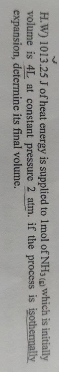 H.W) 1013.25 J of heat energy is supplied to 1mol of NH3 () which is initially
volume is 4L at constant pressure 2 atm. if the process is isothermally
expansion, determine its final volume.
3 (g)
