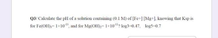 Q3/ Calculate the pH of a solution containing (0.1 M) of [Fe+] [Mg+). knowing that Ksp is
for Fe(OH),= 1×10", and for Mg(OH); 1×10? log3-0.47, log5-0.7
