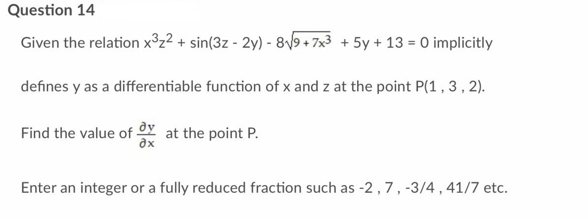 Question 14
Given the relation x³z² + sin(3z - 2y) - 8√9+7x³ + 5y + 13 = 0 implicitly
defines y as a differentiable function of x and z at the point P(1, 3, 2).
Find the value of
dy
ax
at the point P.
Enter an integer or a fully reduced fraction such as -2, 7, -3/4, 41/7 etc.