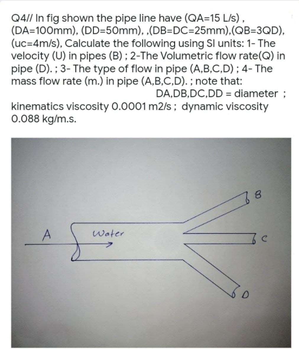 Q4// In fig shown the pipe line have (QA=15 L/s),
(DA=100mm), (DD=50mm),,(DB=DC=25mm),(QB=3QD),
(uc=4m/s), Calculate the following using SI units: 1- The
velocity (U) in pipes (B); 2-The Volumetric flow rate(Q) in
pipe (D). ; 3- The type of flow in pipe (A,B,C,D); 4- The
mass flow rate (m.) in pipe (A,B,C,D). ; note that:
DA,DB, DC,DD = diameter ;
kinematics viscosity 0.0001 m2/s; dynamic viscosity
0.088 kg/m.s.
B
A
Water