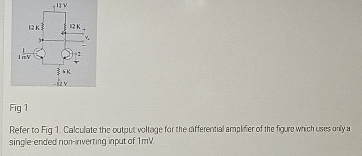 12 V
12K
2Kו
3
ImV
6K
-12 V
Fig 1
Refer to Fig 1. Calculate the output voltage for the differential amplifier of the figure which uses only a
single-ended non-inverting input of 1mV.
