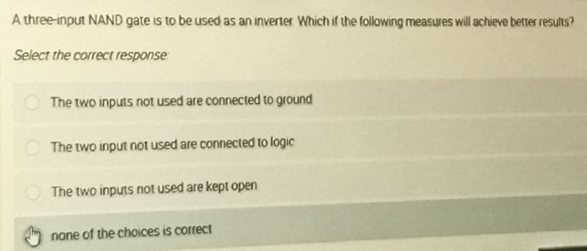 A three-input NAND gate is to be used as an inverter Which if the following measures will achieve better results?
Select the correct response
The two inputs not used are connected to ground
O The two input not used are connected to logic
The two inputs not used are kept open
none of the choices is correct
