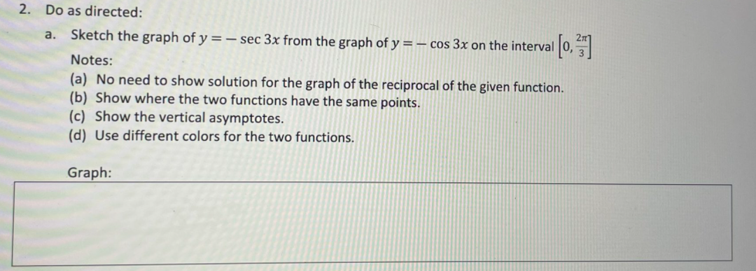 2. Do as directed:
a. Sketch the graph of y =– sec 3x from the graph of y = – cos 3x on the interval
Notes:
(a) No need to show solution for the graph of the reciprocal of the given function.
(b) Show where the two functions have the same points.
(c) Show the vertical asymptotes.
(d) Use different colors for the two functions.
Graph:
