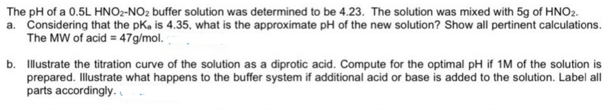 The pH of a 0.5L HNO2-NO2 buffer solution was determined to be 4.23. The solution was mixed with 5g of HNO2.
a. Considering that the pKa is 4.35, what is the approximate pH of the new solution? Show all pertinent calculations.
The MW of acid = 47g/mol.
b. Illustrate the titration curve of the solution as a diprotic acid. Compute for the optimal pH if 1M of the solution is
prepared. Illustrate what happens to the buffer system if additional acid or base is added to the solution. Label all
parts accordingly. .
