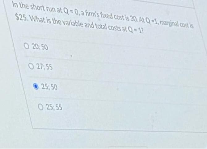 In the short run at Q=0, a firm's fixed cost is 30. At Q-1, marginal cost is
$25. What is the variable and total costs at Q= 12
O 20; 50
O 27; 55
25, 50
O 25; 55
