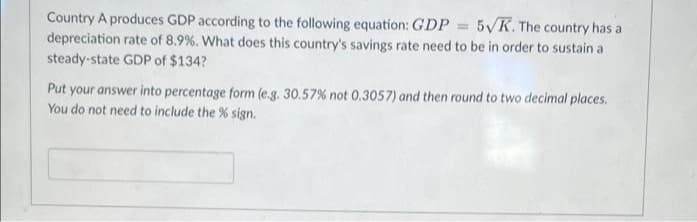 Country A produces GDP according to the following equation: GDP = 5VK. The country has a
depreciation rate of 8.9 %. What does this country's savings rate need to be in order to sustain a
steady-state GDP of $134?
%3D
Put your answer into percentage form (e.g. 30.57 % not 0.3057) and then round to two decimal places.
You do not need to include the % sign.
