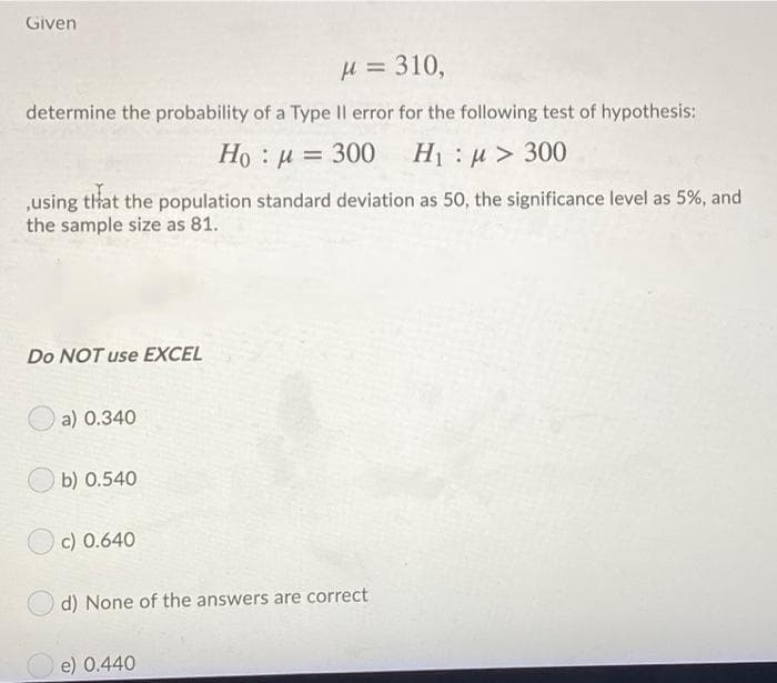 Given
H = 310,
determine the probability of a Type Il error for the following test of hypothesis:
Ho : u = 300 H1 u> 300
,using that the population standard deviation as 50, the significance level as 5%, and
the sample size as 81.
Do NOT use EXCEL
a) 0.340
b) 0.540
c) 0.640
d) None of the answers are correct
O e) 0.440
