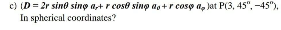 c) (D = 2r sin0 sing a,+ r cos0 sino ag+ r cosq a, )at P(3, 45°, -45°),
In spherical coordinates?
