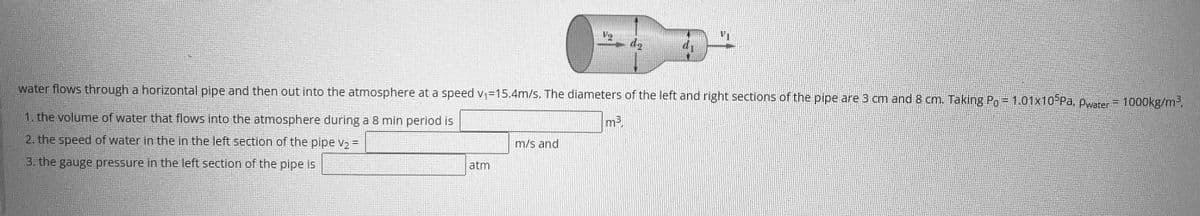 V2
water flows through a horizontal pipe and then out into the atmosphere at a speed V;=15.4m/s. The diameters of the left and right sections of the pipe are 3 cm and 8 cm. Taking Po = 1.01x10 Pa, pwater= 1000kg/m3,
1. the volume of water that flows into the atmosphere during a 8 min period is
m3.
2. the speed of water in the in the left section of the pipe vz =
m/s and
%3D
3. the gauge pressure in the left section of the pipe is
atm
