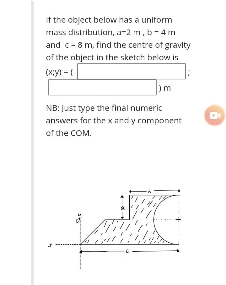 If the object below has a uniform
mass distribution, a=2 m , b = 4 m
and c = 8 m, find the centre of gravity
of the object in the sketch below is
(X;y) = (
%3|
) m
NB: Just type the final numeric
answers for the x and y component
of the COM.
9.
