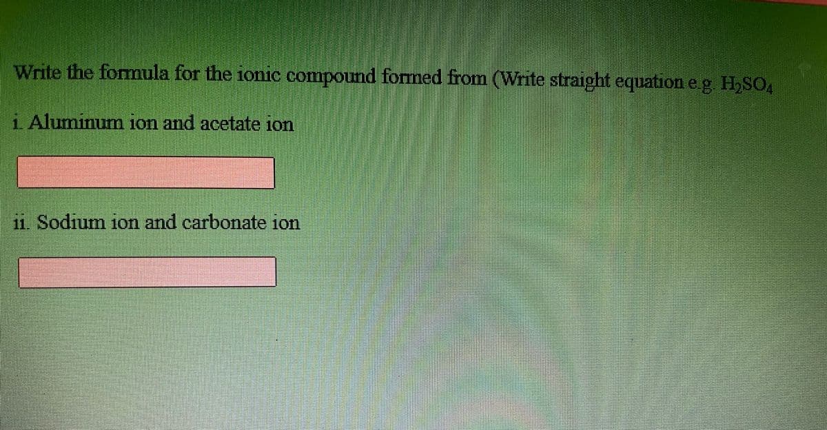 Write the formula for the ionic compound formed from (Write straight equation e.g. H,SO4
LAluminumn ion and acetate ion
m Sodium ion and carbonate ion
