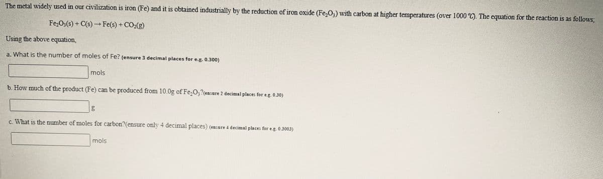 The metal widely used in our civilization is iron (Fe) and it is obtained industrially by the reduction of iron oxide (Fe,0,) with carbon at higher temperatures (over 1000 °C). The equation for the reaction is as follows,
Fe,0;(s) + C(s) –Fe(s) + CO2(g)
Using the above equation,
a. What is the number of moles of Fe? (ensure 3 decimal places for e.g. 0.300)
mols
b. How much of the product (Fe) can be produced from 10.0g of Fe,O;?(ensure 2 decimal places for e.g. 0.30)
c. What is the number of moles for carbon?(ensure only 4 decimal places) (ensure 4 decimal places for e.g. 0.3003)
mols
bo
