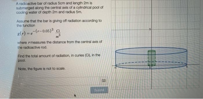 A radioactive bar of radius 5cm and length 2m is
submerged along the central axis of a cylindrical pool of
cooling water of depth 2m and radius 5m.
Assume that the bar is giving off radiation according to
the function
8(r)=e-(r-0.05)3 Ci
3
m
where measures the distance from the central axis of
the radioactive rod.
Find the total amount of radiation, in curies (Ci), in the
pool.
Note, the figure is not to scale.
C
Submit
1