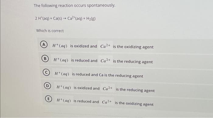 The following reaction occurs spontaneously.
2 H*(aq) + Ca(s) → Ca²+ (aq) + H₂(g)
-
Which is correct
A
B
H+ (aq) is oxidized and Ca2+ is the oxidizing agent
H+ (aq) is reduced and Ca2+ is the reducing agent
H+ (aq) is reduced and Ca is the reducing agent
H+ (aq) is oxidized and Ca2+ is the reducing agent
H+ (aq) is reduced and Ca2+ is the oxidizing agent