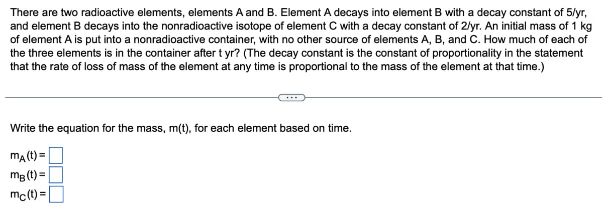 There are two radioactive elements, elements A and B. Element A decays into element B with a decay constant of 5/yr,
and element B decays into the nonradioactive isotope of element C with a decay constant of 2/yr. An initial mass of 1 kg
of element A is put into a nonradioactive container, with no other source of elements A, B, and C. How much of each of
the three elements is in the container after t yr? (The decay constant is the constant of proportionality in the statement
that the rate of loss of mass of the element at any time is proportional to the mass of the element at that time.)
Write the equation for the mass, m(t), for each element based on time.
mA (t) =
mB (t) =
mc(t) =