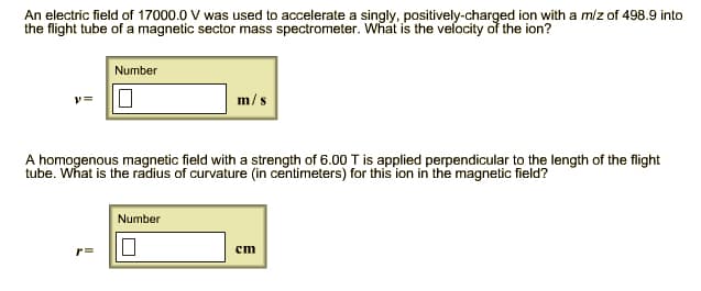 An electric field of 17000.0 V was used to accelerate a singly, positively-charged ion with a m/z of 498.9 into
the flight tube of a magnetic sector mass spectrometer. What is the velocity of the ion?
y=
Number
r=
A homogenous magnetic field with a strength of 6.00 T is applied perpendicular to the length of the flight
tube. What is the radius of curvature (in centimeters) for this ion in the magnetic field?
m/s
Number
10
cm