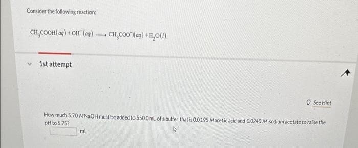 Consider the following reaction:
CH₂COOH(aq) + OH(aq). 1 CH₂COO" (aq) + H₂O(1)
1st attempt
See Hint
How much 5.70 MNaOH must be added to 550.0 mL of a buffer that is 0.0195 Macetic acid and 0.0240 M sodium acetate to raise the
pH to 5.75?
mL