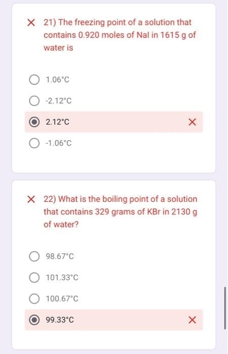 X 21) The freezing point of a solution that
contains 0.920 moles of Nal in 1615 g of
water is
O 1.06°C
-2.12°C
2.12°C
-1.06°C
X 22) What is the boiling point of a solution
that contains 329 grams of KBr in 2130 g
of water?
98.67°C
101.33°C
100.67°C
X
99.33°C
X