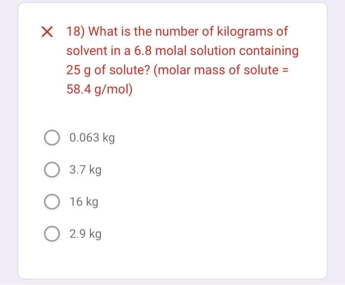 X 18) What is the number of kilograms of
solvent in a 6.8 molal solution containing
25 g of solute? (molar mass of solute =
58.4 g/mol)
O 0.063 kg
3.7 kg
O 16 kg
O2.9 kg