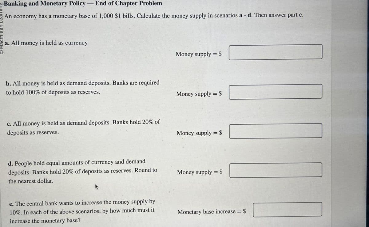 Banking and Monetary Policy - End of Chapter Problem
An economy has a monetary base of 1,000 $1 bills. Calculate the money supply in scenarios a - d. Then answer part e.
a. All money is held as currency
b. All money is held as demand deposits. Banks are required
to hold 100% of deposits as reserves.
c. All money is held as demand deposits. Banks hold 20% of
deposits as reserves.
Money supply $
Money supply = $
Money supply = $
d. People hold equal amounts of currency and demand
deposits. Banks hold 20% of deposits as reserves. Round to
the nearest dollar.
Money supply = $
e. The central bank wants to increase the money supply by
10%. In each of the above scenarios, by how much must it
increase the monetary base?
Monetary base increase = $