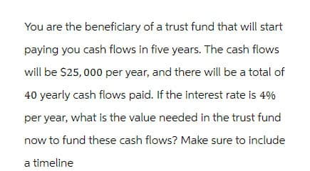 You are the beneficiary of a trust fund that will start
paying you cash flows in five years. The cash flows
will be $25,000 per year, and there will be a total of
40 yearly cash flows paid. If the interest rate is 4%
per year, what is the value needed in the trust fund
now to fund these cash flows? Make sure to include
a timeline